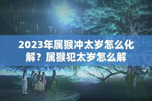 2023年属猴冲太岁怎么化解？属猴犯太岁怎么解