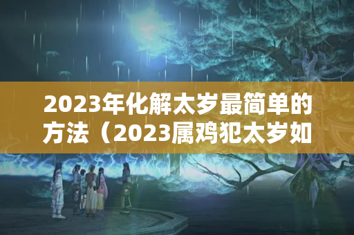 2023年化解太岁最简单的方法（2023属鸡犯太岁如何化解）