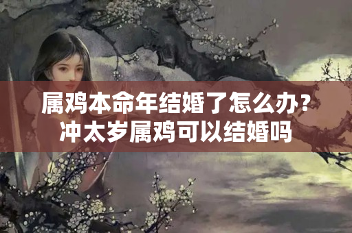 属鸡本命年结婚了怎么办？冲太岁属鸡可以结婚吗