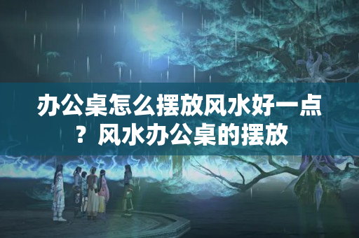 办公桌怎么摆放风水好一点？风水办公桌的摆放