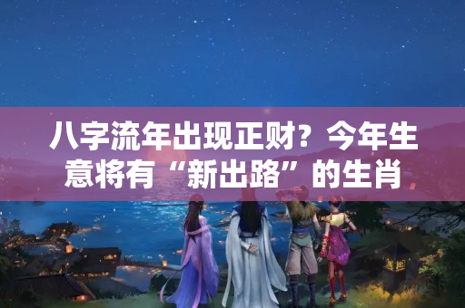 八字流年出现正财？今年生意将有“新出路”的生肖