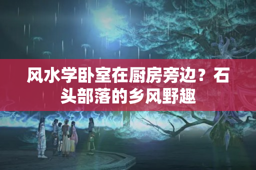 风水学卧室在厨房旁边？石头部落的乡风野趣