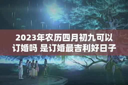 2023年农历四月初九可以订婚吗 是订婚最吉利好日子吗