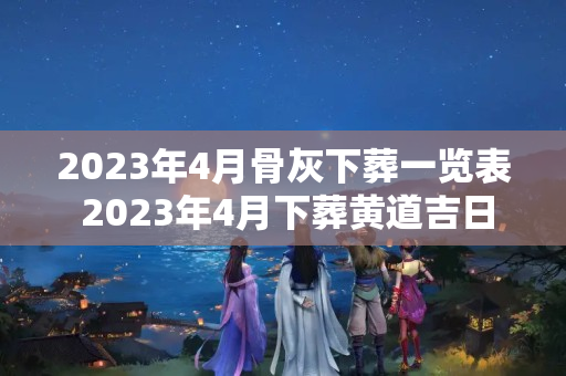 2023年4月骨灰下葬一览表 2023年4月下葬黄道吉日查询表