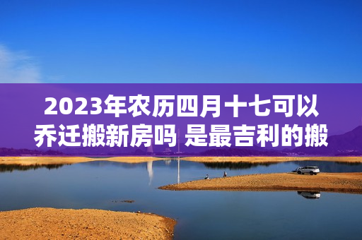 2023年农历四月十七可以乔迁搬新房吗 是最吉利的搬家入伙日吗