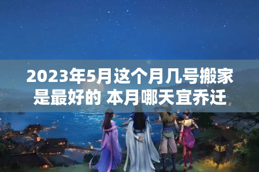 2023年5月这个月几号搬家是最好的 本月哪天宜乔迁