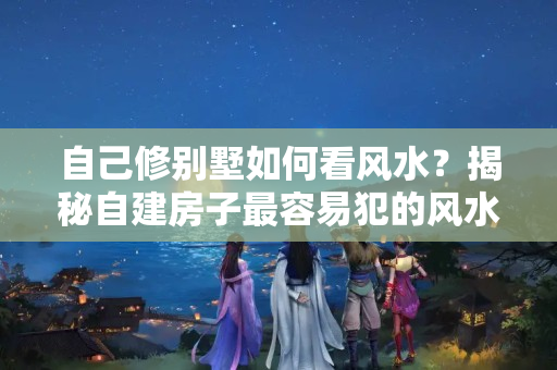 自己修别墅如何看风水？揭秘自建房子最容易犯的风水禁忌！让你知道到底咋看