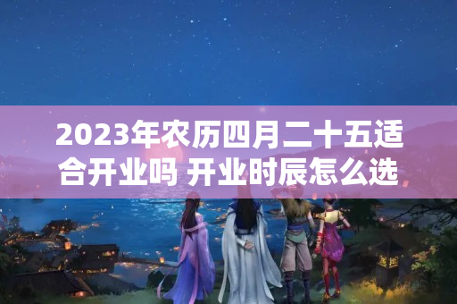 2023年农历四月二十五适合开业吗 开业时辰怎么选吉时