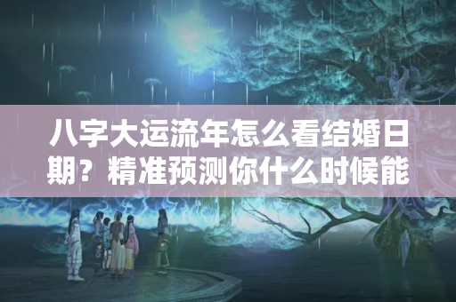 八字大运流年怎么看结婚日期？精准预测你什么时候能有对象结婚？对方是什么条件？