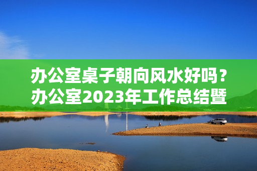 办公室桌子朝向风水好吗？办公室2023年工作总结暨2023年工作思路