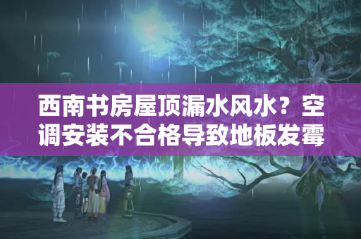 西南书房屋顶漏水风水？空调安装不合格导致地板发霉？贵阳业主维权一年多无果