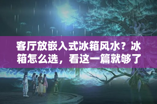 客厅放嵌入式冰箱风水？冰箱怎么选，看这一篇就够了