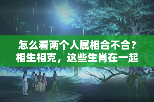 怎么看两个人属相合不合？相生相克，这些生肖在一起犯冲，天生八字不合