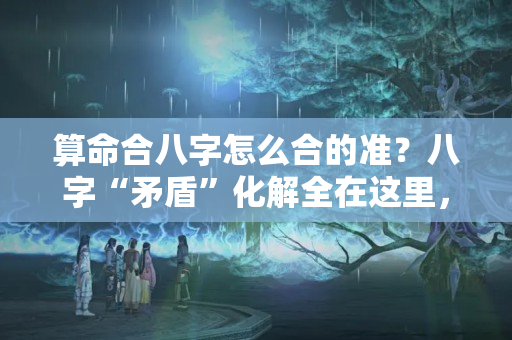 算命合八字怎么合的准？八字“矛盾”化解全在这里，收藏