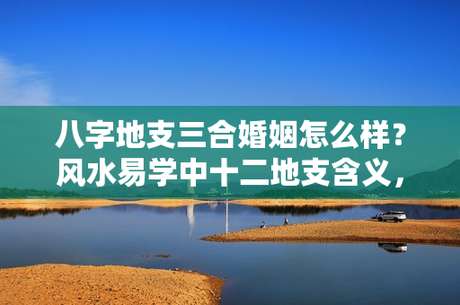 八字地支三合婚姻怎么样？风水易学中十二地支含义，十二地支的五行属性，相冲相合相害相刑