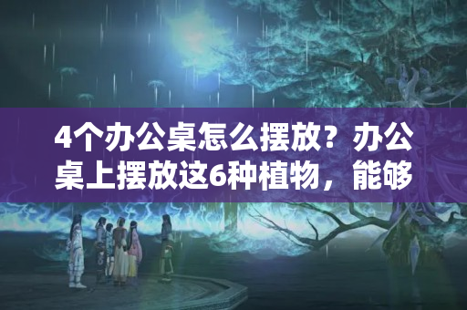 4个办公桌怎么摆放？办公桌上摆放这6种植物，能够舒缓身心，提升工作效率