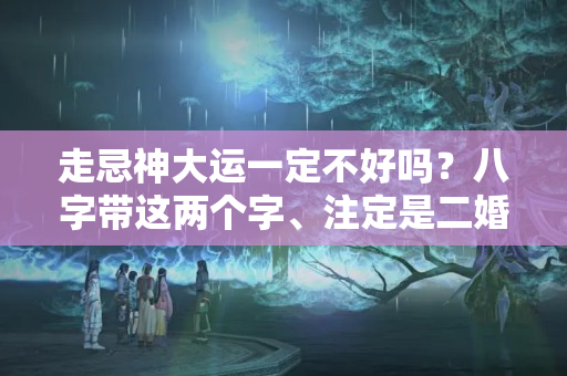 走忌神大运一定不好吗？八字带这两个字、注定是二婚命？一生坎坷！