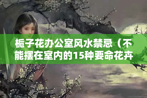 栀子花办公室风水禁忌（不能摆在室内的15种要命花卉）