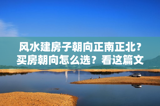 风水建房子朝向正南正北？买房朝向怎么选？看这篇文章就够了