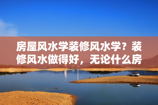 房屋风水学装修风水学？装修风水做得好，无论什么房子都能越住越好，越住越富