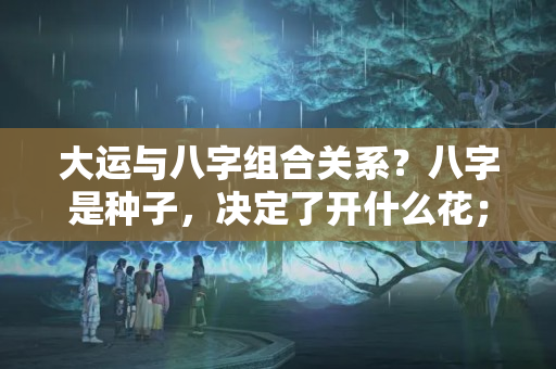 大运与八字组合关系？八字是种子，决定了开什么花；大运是土壤，决定是否能开花