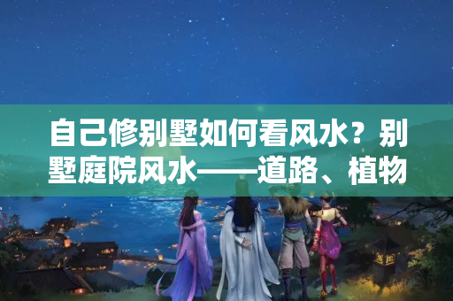 自己修别墅如何看风水？别墅庭院风水——道路、植物