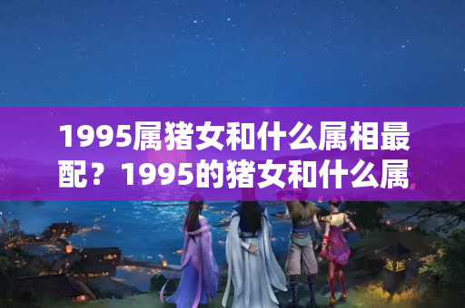 1995属猪女和什么属相最配？1995的猪女和什么属相最配