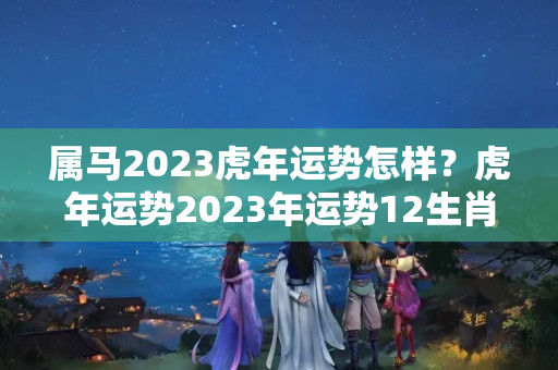 属马2023虎年运势怎样？虎年运势2023年运势12生肖马