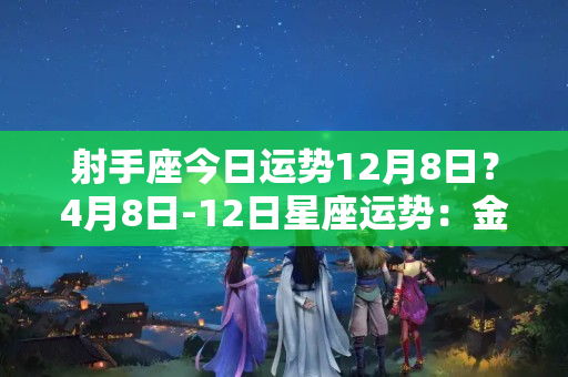 射手座今日运势12月8日？4月8日-12日星座运势：金牛座劳逸结合，射手座勇往直前