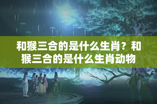 和猴三合的是什么生肖？和猴三合的是什么生肖动物