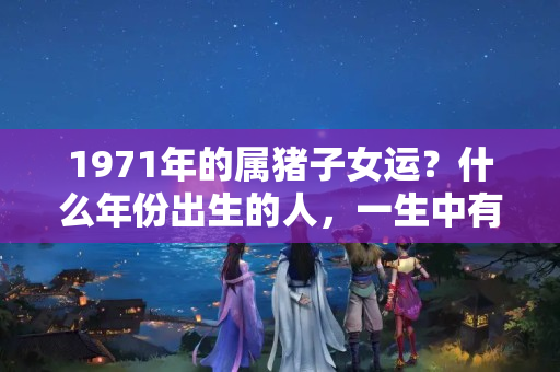 1971年的属猪子女运？什么年份出生的人，一生中有躲不过的三劫！