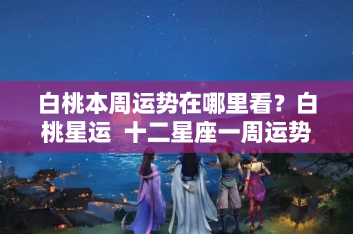 白桃本周运势在哪里看？白桃星运  十二星座一周运势（09.19-09.25）