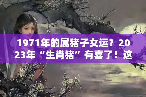 1971年的属猪子女运？2023年“生肖猪”有喜了！这几年出生的人运势最好？