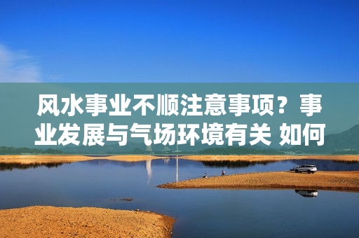 风水事业不顺注意事项？事业发展与气场环境有关 如何利用风水来旺运？