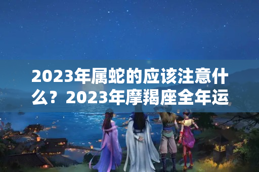 2023年属蛇的应该注意什么？2023年摩羯座全年运势：财运开始上升 感情一波三折