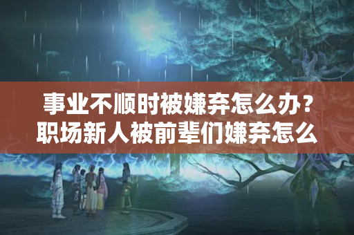 事业不顺时被嫌弃怎么办？职场新人被前辈们嫌弃怎么办？