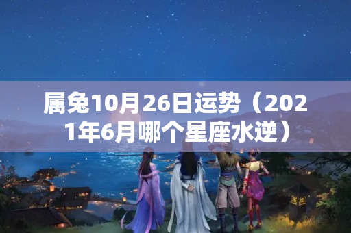 属兔10月26日运势（2021年6月哪个星座水逆）