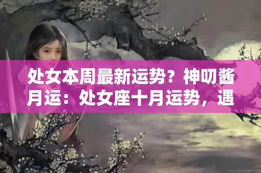 处女本周最新运势？神叨酱月运：处女座十月运势，遇超级心动桃花，学习效率超高