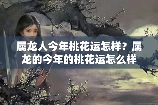 属龙人今年桃花运怎样？属龙的今年的桃花运怎么样