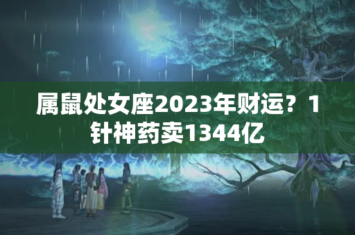 属鼠处女座2023年财运？1针神药卖1344亿