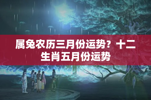 属兔农历三月份运势？十二生肖五月份运势