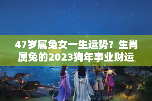 47岁属兔女一生运势？生肖属兔的2023狗年事业财运健康感情运程