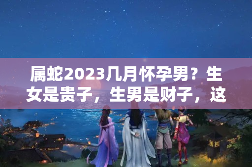 属蛇2023几月怀孕男？生女是贵子，生男是财子，这些生肖女牛了