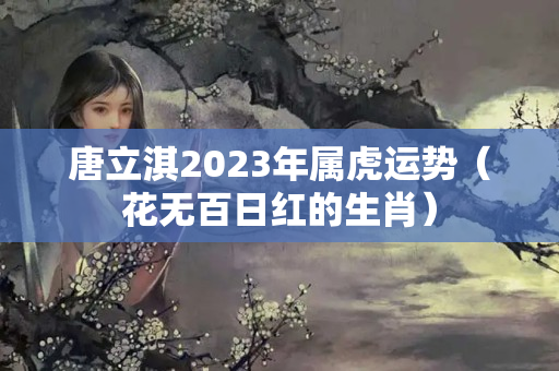 唐立淇2023年属虎运势（花无百日红的生肖）