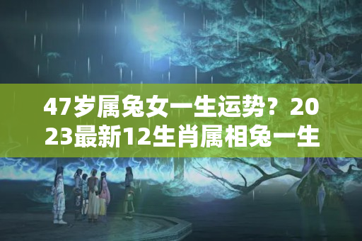 47岁属兔女一生运势？2023最新12生肖属相兔一生运势及性格分析