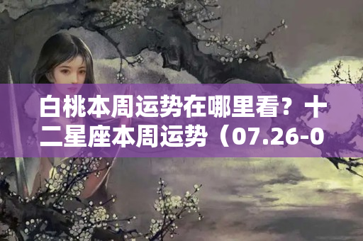 白桃本周运势在哪里看？十二星座本周运势（07.26-08.01）：祝大家新的一周顺顺利利