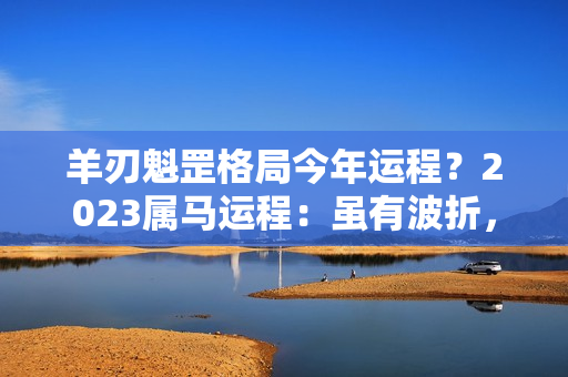 羊刃魁罡格局今年运程？2023属马运程：虽有波折，但只要全力以赴，把握时机，必马到功成