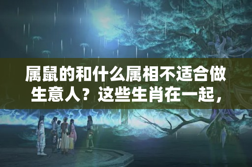 属鼠的和什么属相不适合做生意人？这些生肖在一起，再好的财运也是破财穷死的结局！你还别觉得不信