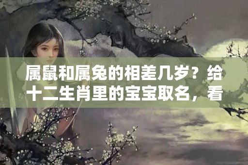 属鼠和属兔的相差几岁？给十二生肖里的宝宝取名，看看哪些字不合时宜