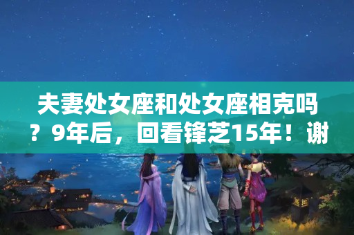 夫妻处女座和处女座相克吗？9年后，回看锋芝15年！谢霆锋：我满眼是你的时候 为什么不珍惜？